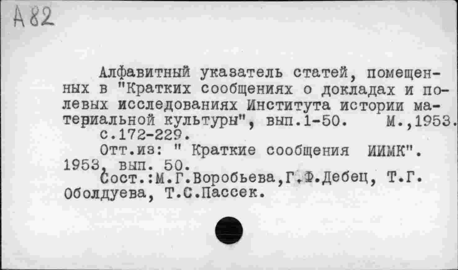 ﻿
Алфавитный указатель статей, помещенных в "Кратких сообщениях о докладах и полевых исследованиях Института истории материальной культуры", вып.1-50.	М.,1953.
с.172-229.
Отт.из: " Краткие сообщения ИИМК". 1953, вып. 50.
Сост.:М.Г.Воробьева,Г.Ф.Дебец, Т.Г. Оболдуева, Т.С.Пассек.